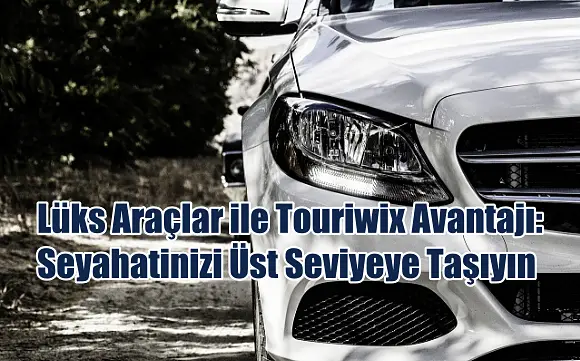 Lüks Araçlar ile Touriwix Avantajı: Seyahatinizi Üst Seviyeye Taşıyın